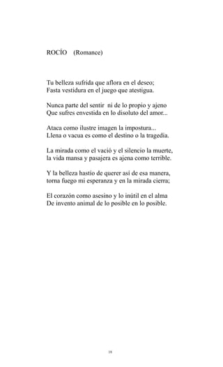 ROCÍO

(Romance)

Tu belleza sufrida que aflora en el deseo;
Fasta vestidura en el juego que atestigua.
Nunca parte del sentir ni de lo propio y ajeno
Que sufres envestida en lo disoluto del amor...
Ataca como ilustre imagen la impostura...
Llena o vacua es como el destino o la tragedia.
La mirada como el vació y el silencio la muerte,
la vida mansa y pasajera es ajena como terrible.
Y la belleza hastío de querer así de esa manera,
torna fuego mi esperanza y en la mirada cierra;
El corazón como asesino y lo inútil en el alma
De invento animal de lo posible en lo posible.

18

 