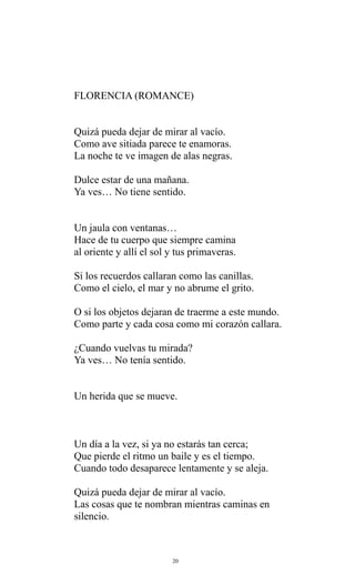 FLORENCIA (ROMANCE)
Quizá pueda dejar de mirar al vacío.
Como ave sitiada parece te enamoras.
La noche te ve imagen de alas negras.
Dulce estar de una mañana.
Ya ves… No tiene sentido.
Un jaula con ventanas…
Hace de tu cuerpo que siempre camina
al oriente y allí el sol y tus primaveras.
Si los recuerdos callaran como las canillas.
Como el cielo, el mar y no abrume el grito.
O si los objetos dejaran de traerme a este mundo.
Como parte y cada cosa como mi corazón callara.
¿Cuando vuelvas tu mirada?
Ya ves… No tenía sentido.
Un herida que se mueve.

Un día a la vez, si ya no estarás tan cerca;
Que pierde el ritmo un baile y es el tiempo.
Cuando todo desaparece lentamente y se aleja.
Quizá pueda dejar de mirar al vacío.
Las cosas que te nombran mientras caminas en
silencio.

20

 