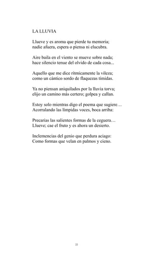 LA LLUVIA
Llueve y es aroma que pierde tu memoria;
nadie afuera, espera o piensa ni elucubra.
Aire baila en el viento se mueve sobre nada;
hace silencio tenue del olvido de cada cosa...
Aquello que me dice rítmicamente la vileza;
como un cántico sordo de flaquezas tímidas.
Ya no piensan aniquilados por la lluvia torva;
elijo un camino más certero; golpea y callan.
Estoy solo mientras digo el poema que sugiere…
Acorralando las límpidas voces, boca arriba:
Precarias las salientes formas de la ceguera…
Llueve; cae el fruto y es ahora un desierto.
Inclemencias del genio que perdura aciago:
Como formas que velan en palmos y cieno.

22

 