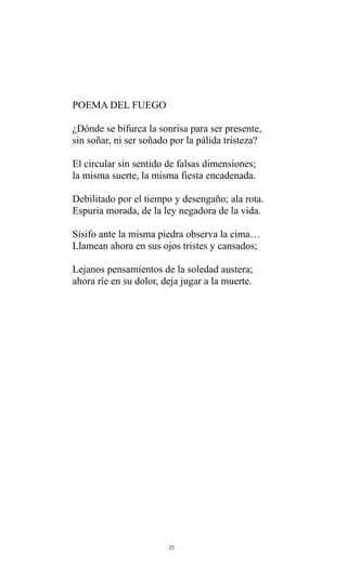 POEMA DEL FUEGO
¿Dónde se bifurca la sonrisa para ser presente,
sin soñar, ni ser soñado por la pálida tristeza?
El circular sin sentido de falsas dimensiones;
la misma suerte, la misma fiesta encadenada.
Debilitado por el tiempo y desengaño; ala rota.
Espuria morada, de la ley negadora de la vida.
Sísifo ante la misma piedra observa la cima…
Llamean ahora en sus ojos tristes y cansados;
Lejanos pensamientos de la soledad austera;
ahora ríe en su dolor, deja jugar a la muerte.

23

 