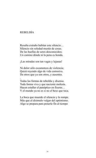 REBELDÍA

Resulta extraño habitar este silencio…
Silencio sin soledad mustio de cosas.
De las huellas de seres desconocidos;
Un camino dónde ni la pena es honda.
¡Las miradas son tan vagas y lejanas!
Ni dolor sólo escamoteos de violencia;
Quizá royendo algo de vida corrosiva.
De otros que ya son otros, y ausentes.
.
Todas las formas de rebeldía y disenso.
Toda forma viva y que naciente molesta.
Hacen estallar el panóptico en fisuras…
Y el mundo ya no es si no el beso que toca.
La boca que muerde el silencio y lo rompe.
Más que el disimulo vulgar del optimismo.
Algo se prepara para ponerle fin al tiempo

24

 
