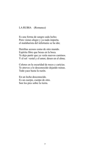 LA RUBIA (Romance)
Es una forma de sangre cada lecho;
Pero vienes alegre y ya nada importa.
el malabarista del infortunio se ha ido;
Derribas acosos como de otro mundo.
Espíritu libre que besas en la boca.
Te dejo partir que ya verás nuevos caminos.
Y el sol vestal y el amor, deseo en el alma;
Colores en la oscuridad de roces y caricias.
Te atreves a lo desconocido dejando ruinas.
Todo yace hasta la razón.
En un lecho desconocido.
Es un cuerpo, cuerpo de otro.
Son los pies sobre la tierra.

25

 