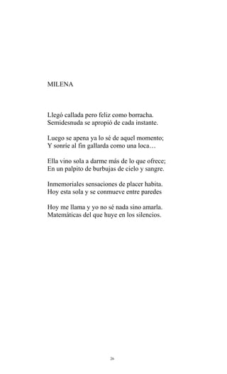 MILENA

Llegó callada pero feliz como borracha.
Semidesnuda se apropió de cada instante.
Luego se apena ya lo sé de aquel momento;
Y sonríe al fin gallarda como una loca…
Ella vino sola a darme más de lo que ofrece;
En un palpito de burbujas de cielo y sangre.
Inmemoriales sensaciones de placer habita.
Hoy esta sola y se conmueve entre paredes
Hoy me llama y yo no sé nada sino amarla.
Matemáticas del que huye en los silencios.

26

 
