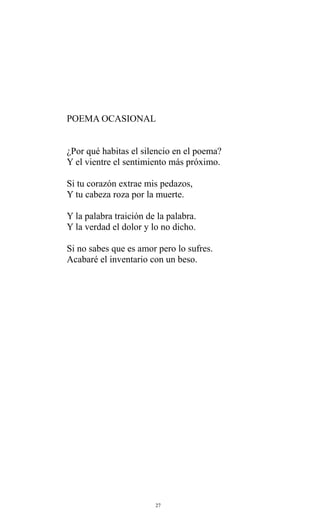 POEMA OCASIONAL
¿Por qué habitas el silencio en el poema?
Y el vientre el sentimiento más próximo.
Si tu corazón extrae mis pedazos,
Y tu cabeza roza por la muerte.
Y la palabra traición de la palabra.
Y la verdad el dolor y lo no dicho.
Si no sabes que es amor pero lo sufres.
Acabaré el inventario con un beso.

27

 