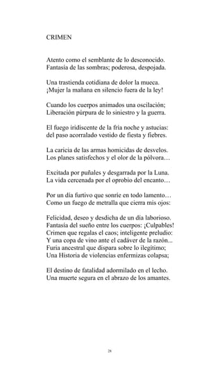 CRIMEN
Atento como el semblante de lo desconocido.
Fantasía de las sombras; poderosa, despojada.
Una trastienda cotidiana de dolor la mueca.
¡Mujer la mañana en silencio fuera de la ley!
Cuando los cuerpos animados una oscilación;
Liberación púrpura de lo siniestro y la guerra.
El fuego iridiscente de la fría noche y astucias:
del paso acorralado vestido de fiesta y fiebres.
La caricia de las armas homicidas de desvelos.
Los planes satisfechos y el olor de la pólvora…
Excitada por puñales y desgarrada por la Luna.
La vida cercenada por el oprobio del encanto…
Por un día furtivo que sonríe en todo lamento…
Como un fuego de metralla que cierra mis ojos:
Felicidad, deseo y desdicha de un día laborioso.
Fantasía del sueño entre los cuerpos: ¡Culpables!
Crimen que regalas el caos; inteligente preludio:
Y una copa de vino ante el cadáver de la razón...
Furia ancestral que dispara sobre lo ilegítimo;
Una Historia de violencias enfermizas colapsa;
El destino de fatalidad adormilado en el lecho.
Una muerte segura en el abrazo de los amantes.

28

 