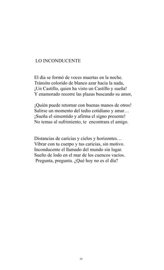 LO INCONDUCENTE
El día se formó de voces muertas en la noche.
Tránsito colorido de blanco azar hacia la nada,
¡Un Castillo, quien ha visto un Castillo y sueña!
Y enamorado recorre las plazas buscando su amor,
¡Quién puede retornar con buenas manos de otros!
Salirse un momento del tedio cotidiano y amar…
¡Sueña el sinsentido y afirma el signo presente!
No temas al sufrimiento, te encontrara el amigo.
Distancias de caricias y cielos y horizontes…
Vibrar con tu cuerpo y tus caricias, sin motivo.
Inconducente el llamado del mundo sin lugar.
Sueño de lodo en el mar de los cuencos vacíos.
Pregunta, pregunta. ¿Qué hoy no es el día?

29

 