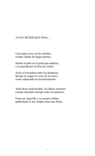A UNA MUJER QUE PASA…

Una mujer crece en las miradas,
cuerpo ceñido de largas piernas...
Hunde su pelo en el gesto que adolece;
y es querida por la brisa de ceniza.
Azul es la hondura entre las distancias.
Rompe la sangre el vuelo de los aires;
como salpicando un acontecimiento.
Toda deseo inalcanzable, sus labios someten;
camina trayendo consigo todos los placeres.
Fuma un cigarrillo y su cuerpo cimbra;
apabullante es tan simple como una fiesta.

3

 