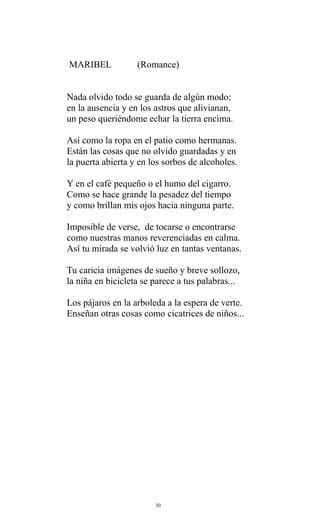 MARIBEL

(Romance)

Nada olvido todo se guarda de algún modo;
en la ausencia y en los astros que alivianan,
un peso queriéndome echar la tierra encima.
Así como la ropa en el patio como hermanas.
Están las cosas que no olvido guardadas y en
la puerta abierta y en los sorbos de alcoholes.
Y en el café pequeño o el humo del cigarro.
Como se hace grande la pesadez del tiempo
y como brillan mis ojos hacia ninguna parte.
Imposible de verse, de tocarse o encontrarse
como nuestras manos reverenciadas en calma.
Así tu mirada se volvió luz en tantas ventanas.
Tu caricia imágenes de sueño y breve sollozo,
la niña en bicicleta se parece a tus palabras...
Los pájaros en la arboleda a la espera de verte.
Enseñan otras cosas como cicatrices de niños...

30

 