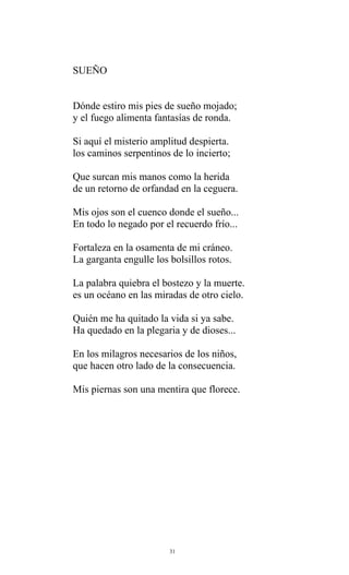 SUEÑO
Dónde estiro mis pies de sueño mojado;
y el fuego alimenta fantasías de ronda.
Si aquí el misterio amplitud despierta.
los caminos serpentinos de lo incierto;
Que surcan mis manos como la herida
de un retorno de orfandad en la ceguera.
Mis ojos son el cuenco donde el sueño...
En todo lo negado por el recuerdo frío...
Fortaleza en la osamenta de mi cráneo.
La garganta engulle los bolsillos rotos.
La palabra quiebra el bostezo y la muerte.
es un océano en las miradas de otro cielo.
Quién me ha quitado la vida si ya sabe.
Ha quedado en la plegaria y de dioses...
En los milagros necesarios de los niños,
que hacen otro lado de la consecuencia.
Mis piernas son una mentira que florece.

31

 