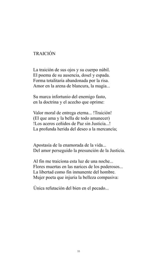 TRAICIÓN
La traición de sus ojos y su cuerpo núbil.
El poema de su ausencia, dosel y espada.
Forma totalitaria abandonada por la risa.
Amor en la arena de blancura, la magia...
Su marca infortunio del enemigo fasto,
en la doctrina y el acecho que oprime:
Valor moral de entrega eterna... !Traición!
(El que ama y la bella de todo amanecer)
!Los aceros ceñidos de Paz sin Justicia...!
La profunda herida del deseo a la mercancía;
Apostasía de la enamorada de la vida...
Del amor perseguido la presunción de la Justicia.
Al fin me traiciona esta luz de una noche...
Flores muertas en las narices de los poderosos...
La libertad como fin inmanente del hombre.
Mujer poeta que injuria la belleza compasiva:
Única refutación del bien en el pecado...

33

 
