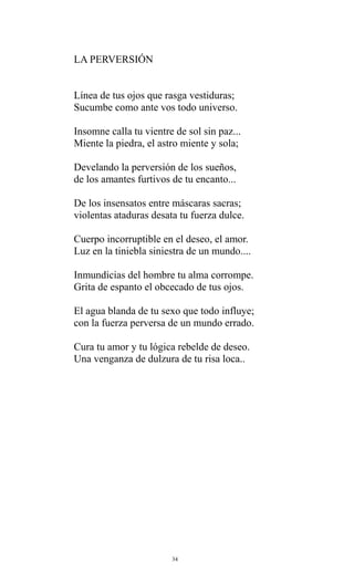 LA PERVERSIÓN
Línea de tus ojos que rasga vestiduras;
Sucumbe como ante vos todo universo.
Insomne calla tu vientre de sol sin paz...
Miente la piedra, el astro miente y sola;
Develando la perversión de los sueños,
de los amantes furtivos de tu encanto...
De los insensatos entre máscaras sacras;
violentas ataduras desata tu fuerza dulce.
Cuerpo incorruptible en el deseo, el amor.
Luz en la tiniebla siniestra de un mundo....
Inmundicias del hombre tu alma corrompe.
Grita de espanto el obcecado de tus ojos.
El agua blanda de tu sexo que todo influye;
con la fuerza perversa de un mundo errado.
Cura tu amor y tu lógica rebelde de deseo.
Una venganza de dulzura de tu risa loca..

34

 
