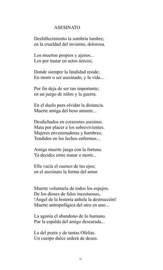 ASESINATO
Desfallecimiento la sombría lumbre;
en la crueldad del invierno, dolorosa.
Los muertos propios y ajenos...
Los por matar en actos únicos;
Donde siempre la fatalidad reside;
En morir o ser asesinado, y la vida...
Por fin deja de ser tan importante;
en un juego de niños y la guerra.
En el duelo para olvidar la distancia.
Muerte amiga del beso amante...
Desdichados en corazones asesinos.
Mata por placer a los sobrevivientes.
Mujeres envenenadoras y hombres;
Tendidos en los lechos enfermos...
Amiga muerte juega con la fortuna.
Ya decides entre matar o morir...
Ella vacía el cuenco de tus ojos;
en el asesinato la forma del amor.
Muerte voluntaria de todos los espejos.
De los dioses de falos incestuosos,
!Ángel de la historia anhela la destrucción!
Muerte antropofágica del otro en uno...
La agonía el abandono de lo humano.
Por la espalda del amigo descarada...
La del poeta y de tantas Ofelias.
Un cuerpo dulce arderá de deseo.

35

 