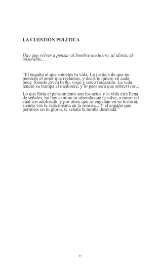 LA CUESTIÓN POLÍTICA
Hay que volver a pensar al hombre mediocre, al idiota, al
miserable...
“El engaño al que sometes tu vida: La justicia de que no
mereces el amor que reclamas, y decís te quiero en cada
boca. Siendo joven bello, viejo y terco fracasado. La vida
tendió su trampa al mediocre, y lo peor será que sobrevivas...
Lo que forja el pensamiento son los actos y la vida esta llena
de señales, no hay camino ni ofrenda que te salve, a morir tal
cual sos adolorido, y por otros que se engañan en su historia,
siendo vos la vida misma en la sonrisa... Y el engaño que
permites en tu gloria, te señala la tumba desolada.”

37

 