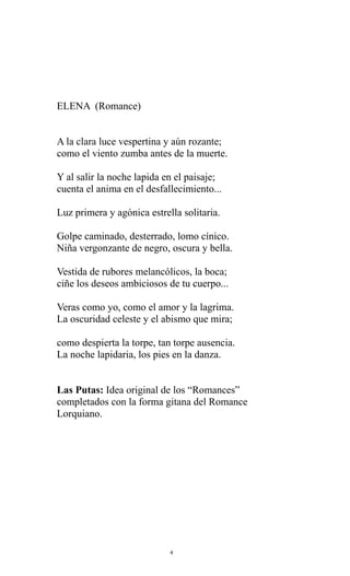 ELENA (Romance)
A la clara luce vespertina y aún rozante;
como el viento zumba antes de la muerte.
Y al salir la noche lapida en el paisaje;
cuenta el anima en el desfallecimiento...
Luz primera y agónica estrella solitaria.
Golpe caminado, desterrado, lomo cínico.
Niña vergonzante de negro, oscura y bella.
Vestida de rubores melancólicos, la boca;
ciñe los deseos ambiciosos de tu cuerpo...
Veras como yo, como el amor y la lagrima.
La oscuridad celeste y el abismo que mira;
como despierta la torpe, tan torpe ausencia.
La noche lapidaria, los pies en la danza.
Las Putas: Idea original de los “Romances”
completados con la forma gitana del Romance
Lorquiano.

4

 