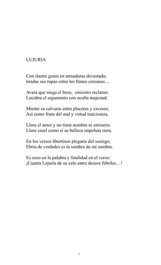 LUJURIA
Con ilustre genio en armaduras devastada;
tiradas sus ropas entre los llanos cercanos…
Avara que niega el beso, siniestro reclamo;
Lucubra el argumento con oculta majestad.
Miente su calvario entre placeres y excesos.
Así como fruto del mal y virtud traicionera.
Llora el amor y no tiene nombre ni emisario.
Llora cruel como si su belleza impoluta riera.
En los versos libertinos plegaria del sosiego;
Ebria de verdades es la sombra de mi sombra.
Es sexo en la palabra y fatalidad en el verso:
¡Cuanta Lujuria de su celo entre deseos febriles…!

5

 