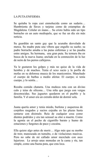 LA PUTA ENFERMA
Se quitaba la ropa casi enmohecida como un sudario…
Hambrienta de llaves y tarjetas como de estampitas de
Magdalena. Celular en mano… Su cristo había sido un tipo
borracho en un auto mediopelo, que se fue un día sin más
noticia.
Su guardián un santo gay que la acunaba desvelado de
merca. Su madre puta una víbora que engullo su sueño; su
padre borracho amaba a las putas enfermas y se las pasaba
entre amigos. Su hermana, una gran puta. Su ternura iba en
busca de la nueva Juana; anclada en la conmoción de la luz
de neón de los perros callejeros.
Ya le gustaron los golpes y más no quiso de la vida de
hembra y de machos. Tenía el sexo sucio y la porfía de
mofas en su dolorosa mueca de los manicomios. Manchado
el cuerpo de barbas a medio afeitar. El cuerpo; si tenía
cuerpo, y lo sentía…
Rezaba comida chatarra. Una muñeca rota con un divino
culo y tetas de silicona… Una niña que juega con vergas
desconocidas. Sus juguetes quedaron en el pueblo y la
familia. Y el amor era un extraño dolor de dormir sola.
Juana quería amor y tenia miedo, burlona y asquerosa de
corpiños rasgados y sucios cojeaba en las plazas hasta
sentarse con disimulo. Reía de cualquier cosa como
dientes podridos y era tan sensual su olor a muerte. Como
la agonía en el pecho de cigarrillo barato y humo de
estaciones y furgones de paco y cocaína.
Ella quiere algo antes de morir… Algo más que su morbo
de tren; manoseada en tumulto, o de violaciones masivas.
Pero no sabe de mi callado amor mezclado con asco
lujurioso. Le arrojo unas monedas en la cama y ríe, tan
simple, como una buena puta, que esta loca.

6

 