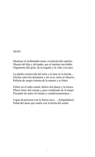 SEXO
Destruye el acobardado amor, cavilación del espíritu:
Muerte del hijo y del padre, por el instinto inevitable.
Organismo del grito; de lo negado y la vida a tus pies.
La piedra conmovida del astro y la luna en la herida…
Oscilas entre los demonios y las aves, entre el silencio...
Pulsión de sangre retorna de la muerte y es fruto:
Fiebre en el tedio carnal, delirio del placer y la locura.
Placer único del cuerpo y goce condenado de la mujer.
Poseedor de todos los bienes y condicionamientos…
Capaz de procrear con la fuerza tuya… ¡Aniquiladora!
Puñal del amor que sonríe con la bestia del sueño.

7

 
