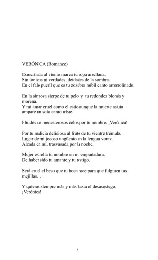 VERÓNICA (Romance)
Esmerilada al viento marea tu sopa arrellana,
Sin tónicos ni verdades, deidades de la sombra.
En el falo pueril que es tu zozobra núbil canto arremolinado.
En la sinuosa sierpe de tu pelo, y tu redondez blonda y
morena.
Y mi amor cruel como el estío aunque la muerte astuta
ampare un solo canto triste.
Fluidos de menesterosos celos por tu nombre. ¡Verónica!
Por tu malicia deliciosa al fruto de tu vientre trémulo.
Lugar de mi jocoso ungüento en la lengua voraz.
Alzada en mí, trasvasada por la noche.
Mujer estrella tu nombre en mi empuñadura.
De haber sido tu amante y tu testigo.
Será cruel el beso que tu boca roce para que fulguren tus
mejillas…
Y quieras siempre más y más hasta el desasosiego.
¡Verónica!

8

 