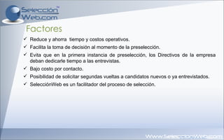 Factores Reduce y ahorra  tiempo y costos operativos. Facilita la toma de decisión al momento de la preselección. Evita que en la primera instancia de preselección, los Directivos de la empresa deban dedicarle tiempo a las entrevistas. Bajo costo por contacto. Posibilidad de solicitar segundas vueltas a candidatos nuevos o ya entrevistados. SelecciónWeb es un facilitador del proceso de selección. 