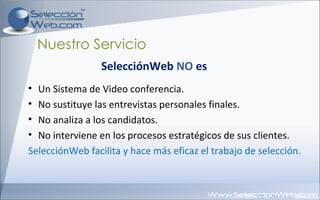 Nuestro Servicio Un Sistema de Video conferencia. No sustituye las entrevistas personales finales. No analiza a los candidatos. No interviene en los procesos estratégicos de sus clientes. SelecciónWeb facilita y hace más eficaz el trabajo de selección. SelecciónWeb  NO  es 