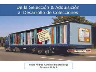 De la Selección & Adquisición al Desarrollo de Colecciones Paola Andrea Ramírez Bibliotecóloga Docente, U de A 