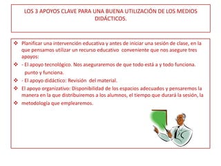 LOS 3 APOYOS CLAVE PARA UNA BUENA UTILIZACIÓN DE LOS MEDIOS
                             DIDÁCTICOS.


 Planificar una intervención educativa y antes de iniciar una sesión de clase, en la
  que pensamos utilizar un recurso educativo conveniente que nos asegure tres
  apoyos:
 - El apoyo tecnológico. Nos aseguraremos de que todo está a y todo funciona.
    punto y funciona.
 - El apoyo didáctico: Revisión del material.
 El apoyo organizativo: Disponibilidad de los espacios adecuados y pensaremos la
  manera en la que distribuiremos a los alumnos, el tiempo que durará la sesión, la
 metodología que emplearemos.
 