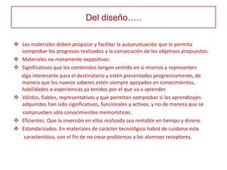 Del diseño…..

 Los materiales deben propiciar y facilitar la autoevaluación que le permita
  comprobar los progresos realizados y la consecución de los objetivos propuestos.
 Materiales no meramente expositivos.
 Significativos que los contenidos tengan sentido en si mismos y representen
  algo interesante para el destinatario y estén presentados progresivamente, de
  manera que los nuevos saberes estén siempre apoyados en conocimientos,
  habilidades o experiencias ya tenidos por el que va a aprender.
 Válidos, fiables, representativos y que permitan comprobar si los aprendizajes
  adquiridos han sido significativos, funcionales y activos, y no de manera que se
  comprueben sólo conocimientos memorísticos.
 Eficientes. Que la inversión en ellos realizada sea rentable en tiempo y dinero.
 Estandarizados. En materiales de carácter tecnológico habrá de cuidarse esta
   característica, con el fin de no crear problemas a los alumnos receptores.
 
