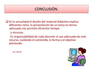 CONCLUSIÓN.

 En la actualidad el diseño del material didáctico implica
  diferentes retos, la presentación de un tema en forma
  adecuada nos permite eficientar tiempo
   y recursos .
   Es responsabilidad de cada docente el uso adecuado de este
  recurso, cuidando el contenido, la forma y el objetivo
  planteado.

     atte. MRHM.
 