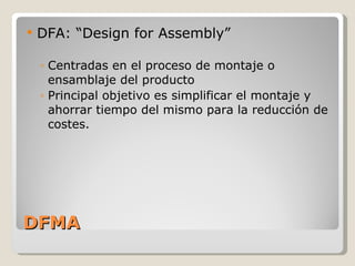 DFMA DFA: “Design for Assembly” Centradas en el proceso de montaje o ensamblaje del producto Principal objetivo es simplificar el montaje y ahorrar tiempo del mismo para la reducción de costes. 