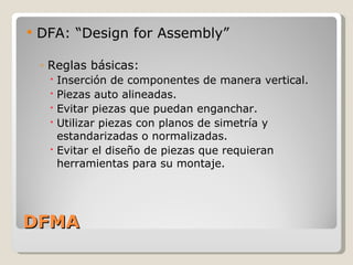 DFMA DFA: “Design for Assembly” Reglas básicas: Inserción de componentes de manera vertical. Piezas auto alineadas. Evitar piezas que puedan enganchar. Utilizar piezas con planos de simetría y estandarizadas o normalizadas. Evitar el diseño de piezas que requieran herramientas para su montaje. 