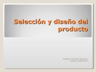 Selección y diseño del producto Profesor: Fernando Figueroa R. Proceso y producción I 
