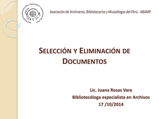 SELECCIÓN Y ELIMINACIÓN DE
DOCUMENTOS
Lic. Juana Rosas Vara
Bibliotecóloga especialista en Archivos
17 /10/2014
 