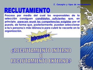 2. Concepto y tipos de reclutamiento
Proceso por medio del cual los responsables de la
selección consiguen candidatos suficientes que, en
principio, parecen reunir las competencias exigidas por el
puesto, de forma que, posteriormente, puedan seleccionar
a la/s persona/s más idónea/a para cubrir la vacante en la
organización.
 