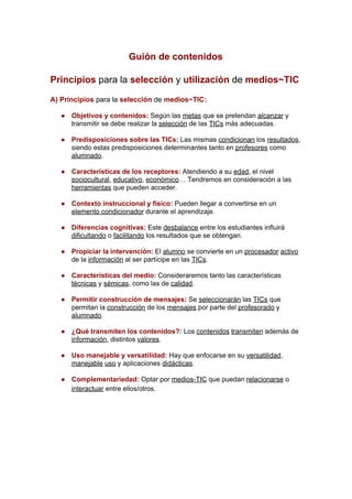 Guión de contenidos
Principios​ ​para la ​selección​ ​y ​utilización​ ​de ​medios~​TIC
A) Principios​ ​para la ​selección​ ​de ​medios~TIC:
● Objetivos y contenidos: ​Según las ​metas​ que se pretendan ​alcanzar​ y
transmitir se debe realizar la ​selección​ de las ​TICs​ más adecuadas.
● Predisposiciones sobre las TICs: ​Las mismas ​condicionan​ los ​resultados​,
siendo estas predisposiciones determinantes tanto en ​profesores​ como
alumnado​.
● Características de los receptores: ​Atendiendo a su ​edad​, el nivel
sociocultural​, ​educativo​, ​económico​… Tendremos en consideración a las
herramientas​ que pueden acceder.
● Contexto instruccional y físico: ​Pueden llegar a convertirse en un
elemento condicionador​ durante el aprendizaje.
● Diferencias cognitivas: ​Este ​desbalance​ entre los estudiantes influirá
dificultando​ o ​facilitando​ los resultados que se obtengan.
● Propiciar la intervención: ​El ​alumno​ se convierte en un ​procesador​ ​activo
de la ​información​ al ser partícipe en las ​TICs​.
● Características del medio: ​Consideraremos tanto las características
técnicas​ y ​sémicas​, como las de ​calidad​.
● Permitir construcción de mensajes: ​Se ​seleccionarán​ las ​TICs​ que
permitan la ​construcción​ de los ​mensajes​ por parte del ​profesorado​ y
alumnado​.
● ¿Qué transmiten los contenidos?: ​Los ​contenidos​ ​transmiten​ además de
información​, distintos ​valores​.
● Uso manejable y versatilidad: ​Hay que enfocarse en su ​versatilidad​,
manejable​ ​uso​ y aplicaciones ​didácticas​.
● Complementariedad: ​Optar por ​medios-TIC​ que puedan ​relacionarse​ o
interactuar​ entre ellos/otros.
 