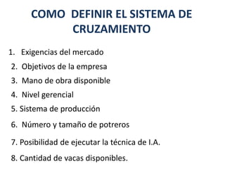 COMO DEFINIR EL SISTEMA DE
CRUZAMIENTO
3. Mano de obra disponible
1. Exigencias del mercado
2. Objetivos de la empresa
4. Nivel gerencial
5. Sistema de producción
7. Posibilidad de ejecutar la técnica de I.A.
6. Número y tamaño de potreros
8. Cantidad de vacas disponibles.
 