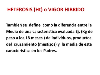 HETEROSIS (Ht) o VIGOR HIBRIDO
Tambien se define como la diferencia entre la
Media de una característica evaluada Ej. (Kg de
peso a los 18 meses ) de individuos, productos
del cruzamiento (mestizos) y la media de esta
característica en los Padres.
 