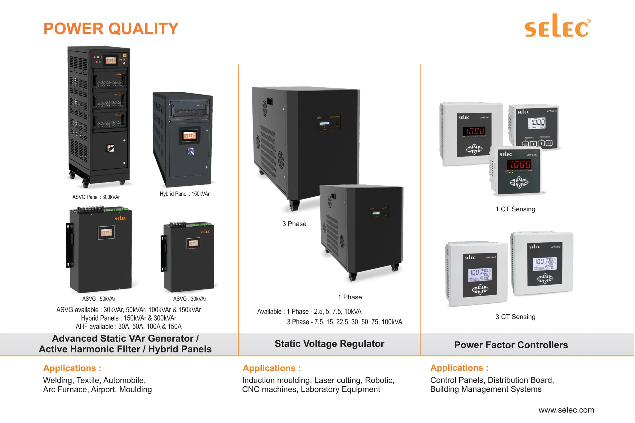 POWER QUALITY
Advanced Static VAr Generator /
Active Harmonic Filter / Hybrid Panels
ASVG available : 30kVAr, 50kVAr, 100kVAr & 150kVAr
Hybrid Panels : 150kVAr & 300kVAr
AHF available : 30A, 50A, 100A & 150A
ASVG Panel : 300kVAr
Hybrid Panel : 150kVAr
ASVG : 50kVAr ASVG : 30kVAr
Static Voltage Regulator
3 Phase
1 Phase
Available : 1 Phase - 2.5, 5, 7.5, 10kVA
3 Phase - 7.5, 15, 22.5, 30, 50, 75, 100kVA
Power Factor Controllers
1 CT Sensing
3 CT Sensing
Control Panels, Distribution Board,
Building Management Systems
Applications :
 