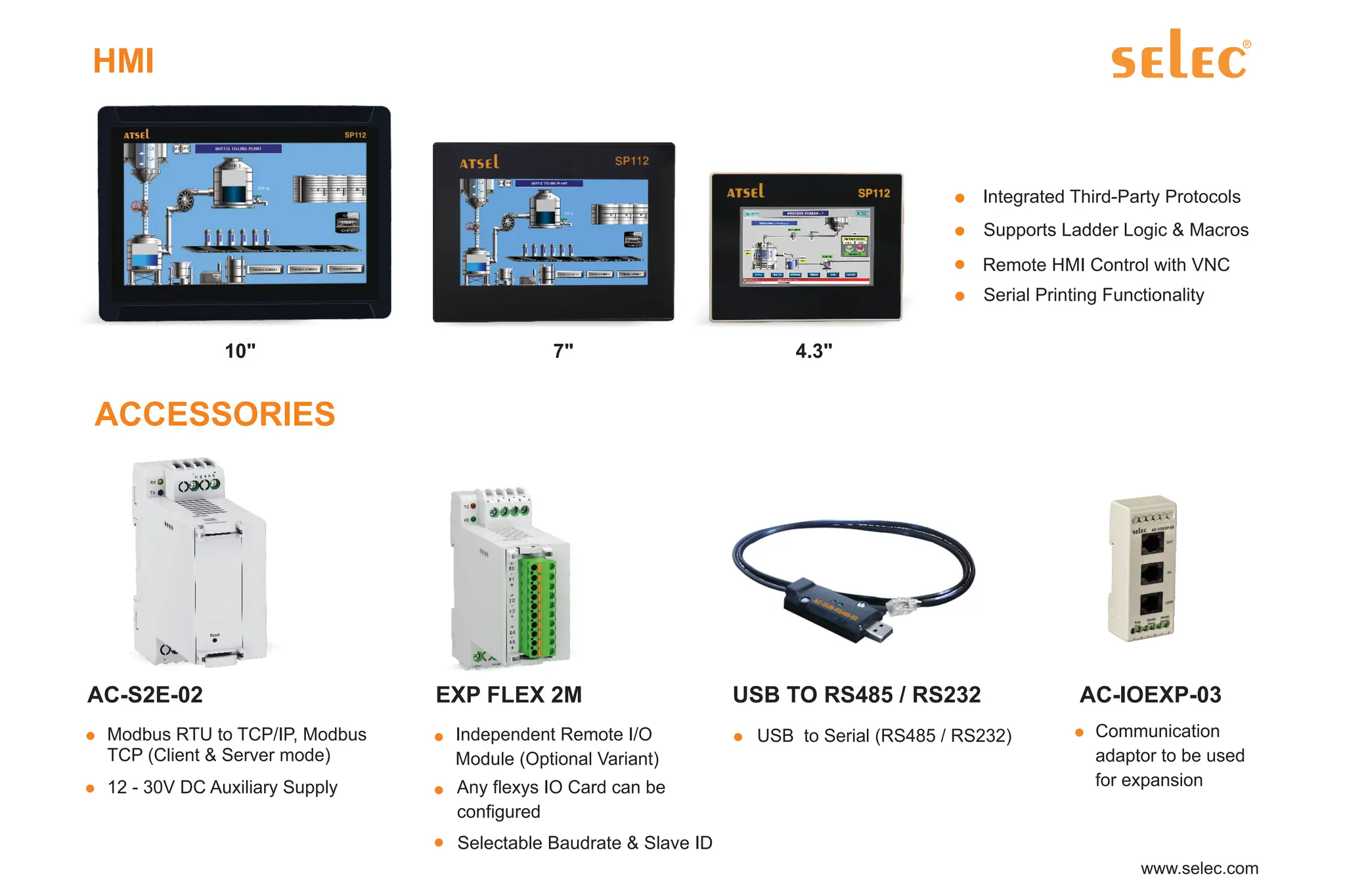 Integrated Third-Party Protocols
Supports Ladder Logic & Macros
Remote HMI Control with VNC
Serial Printing Functionality
HMI
10" 7" 4.3"
ACCESSORIES
Modbus RTU to TCP/IP, Modbus
TCP (Client & Server mode)
12 - 30V DC Auxiliary Supply
AC-IOEXP-03
Communication
adaptor to be used
for expansion
USB TO RS485 / RS232
USB to Serial (RS485 / RS232)
AC-S2E-02 EXP FLEX 2M
Independent Remote I/O
Module (Optional Variant)
Any flexys IO Card can be
configured
Selectable Baudrate & Slave ID
 