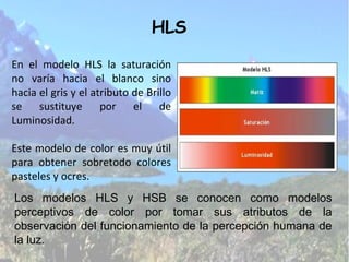 En el modelo HLS la saturación no varía hacia el blanco sino hacia el gris y el atributo de Brillo se sustituye por el de Luminosidad. Este modelo de color es muy útil para obtener sobretodo colores pasteles y ocres. HLS Los modelos HLS y HSB se conocen como modelos perceptivos de color por tomar sus atributos de la observación del funcionamiento de la percepción humana de la luz. 
