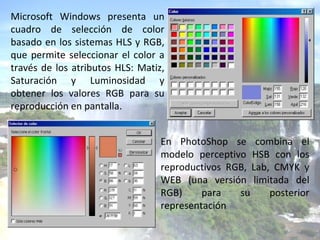 Microsoft Windows presenta un cuadro de selección de color basado en los sistemas HLS y RGB, que permite seleccionar el color a través de los atributos HLS: Matiz, Saturación y Luminosidad y obtener los valores RGB para su reproducción en pantalla. En PhotoShop se combina el modelo perceptivo HSB con los reproductivos RGB, Lab, CMYK y WEB (una versión limitada del RGB) para su posterior representación 