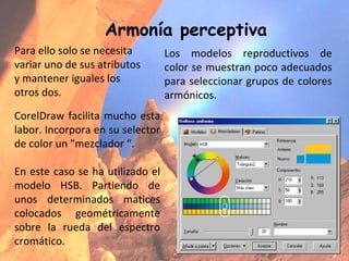 Armonía perceptiva Los modelos reproductivos de color se muestran poco adecuados para seleccionar grupos de colores armónicos.  Para ello solo se necesita variar uno de sus atributos y mantener iguales los otros dos. CorelDraw facilita mucho esta labor. Incorpora en su selector de color un "mezclador “. En este caso se ha utilizado el modelo HSB. Partiendo de unos determinados matices colocados geométricamente sobre la rueda del espectro cromático. 