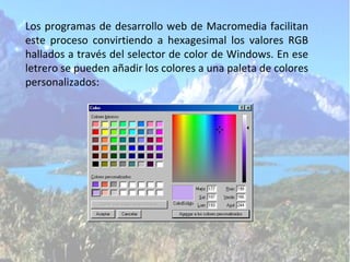 Los programas de desarrollo web de Macromedia facilitan este proceso convirtiendo a hexagesimal los valores RGB hallados a través del selector de color de Windows. En ese letrero se pueden añadir los colores a una paleta de colores personalizados: 