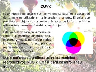 CMYK  Es un modelo de colores sustractivo que se basa en la absorción de la luz y es utilizado en la impresión a colores. El color que presenta un objeto corresponde a la parte de la luz que incide sobre éste y que no es absorbida por el objeto. Este modelo se basa en la mezcla de estos 4 pigmentos: amarillo, cian, magenta y negro, para crear todos los demás colores. Se usa para la representación en pintura, imprentas y editoriales.  Los diseñadores gráficos usan los modelos reproductivos RGB y CMYK para desarrollar su trabajo. 