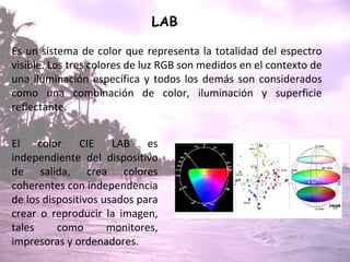 LAB   Es un sistema de color que representa la totalidad del espectro visible. Los tres colores de luz RGB son medidos en el contexto de una iluminación específica y todos los demás son considerados como una combinación de color, iluminación y superficie reflectante.  El color CIE LAB es independiente del dispositivo de salida, crea colores coherentes con independencia de los dispositivos usados para crear o reproducir la imagen, tales como monitores, impresoras y ordenadores. 