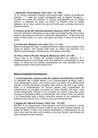 7. Malha (Dir. Paulo Roberto / 2013 / Doc. / 14’ / PB)
“E as crenças singulares traduzem essa aproximação violenta de tendências
distintas...” “... saem das missas consagradas para as ágapes selvagens...”
Euclides da Cunha (Os Sertões). A violenta materialização de um festejo
popular, a malhação do Judas, no interior da Paraíba, onde os credos
religiosos de um povo servem de pano de fundo para a entrega visceral ao
escárnio profano.
8. O Nome do Dia (Dir. Marcello Quintella e Boynard / 2015 / 18’50” / RJ)
Uma dor profunda e silenciosa une pai e mãe na saudade do filho. Para seguir
adiante, eles precisam enfrentar o sofrimento desconhecido. O filho dizia que
todos os dias tinham um nome, mas partiu sem dizer o nome do dia de sua
morte.
9. O Vulto (Dir. Wladymir Lima / 2013 / Fic. / 17’ / AL)
Mesmo ameaçado de morte, o adolescente Binho insiste em permanecer numa
favela de Maceió. Dira decide então fazer um feitiço que aprendeu com
Madrinha para proteger o namorado de uma tragédia anunciada.
10. Piove, il film di Pio (Dir. Thiago B. Mendonça / 2012 / 15’ / SP)
“Piove” não é um retrato del cineasta esquecido Pio Zamuner. É o
estabelecimento de uma relação entre dois diretores e a explicitação de suas
regras. O retrato de uma paixão compartilhada por duas gerações em um
botequim da Boca. Mas quem dirige quem?
Mostra Competitiva Pernambucana
1. A Felicidade Não é desse mundo (Dir. Sephora Silva/2014/Fic./19:27/PE)
“A Felicidade Não é Deste Mundo” é um curta-metragem de ficção onde a
única personagem é Anita, uma mulher jovem com traços de envelhecimento
precoce, fruto dos sofrimentos causados pela morte de seu filho e seu marido.
Anita é a personificação da loucura gerada pela incapacidade de
enfrentamento de situações de perdas de entes queridos. Ela tenta, numa
corrida desenfreada, retornar a um momento de outrora onde julga poder
recuperar a felicidade perdida ou interrompida. Para Anita é como se voltando
a um determinado lugar e tempo, construído apenas no seu imaginário, ela
pudesse iniciar tudo de novo e mudar o rumo dos acontecimentos.
2. Bajado (Dir. Marcelo Pinheiro / 2015 / Doc. / 19’ /PE)
BAJADO é um documentário curta-metragem cujo tema principal é o genial
pintor popular, Euclides Francisco Amâncio, que se auto intitulava “Bajado, um
artista de Olinda”. O filme traz diversas abordagens e interpretações de sua
vida e obra, além de fazer uma imersão na rotina de “figuras” que parecem ter
saído de dentro de seus quadros.
 