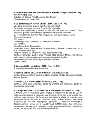 3. Colônia de Férias (Dir. Joelton Ivson e Roberto França/15/Doc./11’/ PE)
9 de Novembro de 2014.
Rebelião na Colônia Penal Feminina Bom Pastor.
Creuza contou sobre sua filha.
4. De profundis (Dir. Isabela Cribari / 2014 / Doc. / 20’ / PE)
Lá o povo amanhecia e ia pra sua ilha. E aqui? Nada!
Da riqueza fomos pra pobreza. A gente não cria nada.
Achava que aquilo não ia acontecer não. Foi difícil pra todo mundo. Tanto
chorava o grande, como chorava o pequeno. Rezando e chorando.
Eu vi minha família definhar. Aos pouquinhos, roubaram a gana, a vida.
Ela cortou os pulsos.
Ela, veneno.
Uma colega muito pra frente, 15 Diazepam, aí inchou.
Ela, remédio.
Ela pulou da torre. Duas vezes.
Um amigo: veneno. Após veneno, simplesmente colocou a corda no pescoço e,
e, e... Não tem explicação.
Cheguei a tomar. 12 envelopes. Cada comprimido 850g.
Continuo tomando. Quatro anos. Viciada. Não consigo. Minha irmã tomou,
melhora uma, outra adoece. Já é, comigo, o quarto na família.
Vamos voltar pra trás para a água levar nós também.
Dormir. Morrer.
5. Encantada (Dir. Lia Letícia / 2014 / Fic. / 11’ /PE)
A rainha encantada vai retomar sua ilha.
6. História Natural (Dir. Júlio Cavani / 2014 / Anima. / 12’ /PE)
Um homem encontra um misterioso objeto orgânico no topo da árvore mais alta
de uma floresta.
7. Interno (Dir. Cleiton Costa / 2014 / Fic. / 20’12” / PE)
Dentro de uma casa, uma mãe. Dentro de um filho, um transtorno. Dentro de
uma família, sofrimento.
8. O Mago das Artes: Lula Côrtes (Dir. Katia Mesel / 2014 / Doc. / 23’ /PE)
O MAGO DAS ARTES: Lula Côrtes mostra a importância da arte de Lula na
cultura pernambucana e nacional, sua liberdade de formas e de criação nas
matérias mais diversas. Expõe de maneira intima e cheia de emoção, suas
habilidades de escritor, cantor, compositor, pintor, homem do palco, que desde
a década de 70, vem empolgando gerações. O clima de intimidade e
descompromisso formal do O MAGO DAS ARTES deixa fluir momentos
inesperados, remexendo a memoria, numa transfusão de tempo, restaurando
sensações, situações. Em busca do tempo VIVIDO!
 