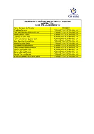 TURMA MUSICALIZAÇÃO AO VIOLINO – RAFAELA SAMPAIO
QUARTA-FEIRA
(INÍCIO DAS AULAS EM 04/09/13)
Nome Completo do Aluno(a) PERÍODO
Ana Elisa Ferreira PERÍODO VESPERTINO 14h -18h
Davi Marques de Carvalho Sanches PERÍODO VESPERTINO 14h -18h
Esther Pereira Santos PERÍODO VESPERTINO 14h -18h
Gabrielly da Silva Arce PERÍODO VESPERTINO 14h -18h
Henry Luis Moraes Queiros Savi PERÍODO VESPERTINO 14h -18h
Julia Gabriella Oliveira Maia PERÍODO VESPERTINO 14h -18h
Mirella Campos Maciel PERÍODO VESPERTINO 14h -18h
Nykole Fernandes Oliveira PERÍODO VESPERTINO 14h -18h
Rhayslaine Ferreira Wondracek PERÍODO VESPERTINO 14h -18h
Samara Santos Modesto PERÍODO VESPERTINO 14h -18h
Samara Santos Modesto PERÍODO VESPERTINO 14h -18h
Samira Vilarinho Barros PERÍODO VESPERTINO 14h -18h
Wellerson Gabriel Santana de Souza PERÍODO VESPERTINO 14h -18h
 