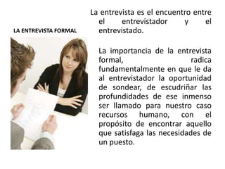 LA ENTREVISTA FORMAL
La entrevista es el encuentro entre
el entrevistador y el
entrevistado.
La importancia de la entrevista
formal, radica
fundamentalmente en que le da
al entrevistador la oportunidad
de sondear, de escudriñar las
profundidades de ese inmenso
ser llamado para nuestro caso
recursos humano, con el
propósito de encontrar aquello
que satisfaga las necesidades de
un puesto.
 