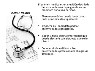 EXAMEN MEDICO
El examen médico es una revisión detallada
del estado de salud que guarda en un
momento dado una persona.
El examen médico puede tener como
fines principales los siguientes:
 Conocer si el candidato padece
enfermedades contagiosas.
 Saber si tiene alguna enfermedad que
pueda afectarle con el puesto que se le
ofrece.
 Conocer si el candidato sufre
enfermedades profesionales al ingresar
al trabajo.
 