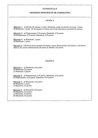 MATEMÁTICAS   II

                         CRITERIOS       ESPECÍFICOS       DE CORRECCIÓN



                                                OPCIÓN A


Ejercicio 1. a) Estudio del sistema, 1 punto. Resolución cuando la solución sea única, 1 punto.
b) Resolución, 1 punto. (Si únicamente se obtiene una de las soluciones se puntuará 0,5 puntos.)

Ejercicio 2. a) Planteamiento, 0,75 puntos. Resolución, 0,75 puntos.
b) Planteamiento, 0,75 puntos. Resolución, 0,75 puntos.

Ejercicio 3. a) Resolución, 1 punto.
b) Resolución, 1 punto.

Ejercicio 4. Cálculo de las dos primeras derivadas, 1 punto. Determinación del máximo y del mínimo
relativo, 0,5 puntos. Determinación del punto de inflexión, 0,5 puntos.




                                                OPCIÓN B



Ejercicio 1. a) Resolución, 0,5 puntos.
b) Resolución, 0,5 puntos.
c) Resolución, 2 puntos.

Ejercicio 2. a) Planteamiento, 0,75 puntos. Resolución, 0,75 puntos.
b) Planteamiento, 0,75 puntos. Resolución, 0,75 puntos.

Ejercicio 3. a) Resolución, 0,5 puntos.
b) Resolución, 1 punto.
c) Resolución, 0,5 puntos.

Ejercicio 4.     a) Resolución, 0,5 puntos.
b) Resolución,    0,5 puntos.
c) Resolución,    0,5 puntos.
d) Resolución,    0,5 puntos.
 